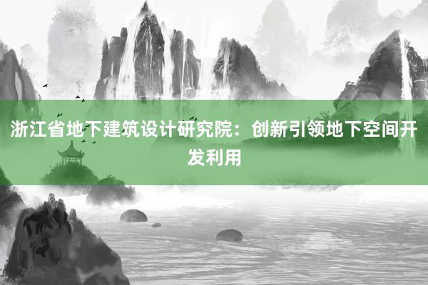 浙江省地下建筑设计研究院：创新引领地下空间开发利用